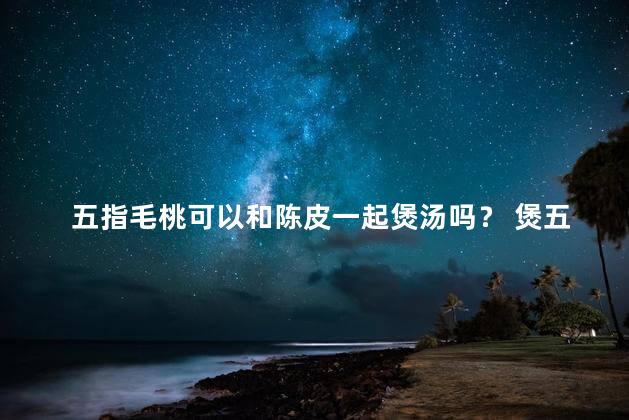 五指毛桃可以和陈皮一起煲汤吗？ 煲五指毛桃可以加陈皮吗